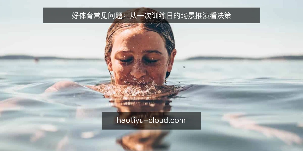 好体育常见问题:从一次训练日的场景推演看决策 — 先还原一个普通训练日的场景 配图